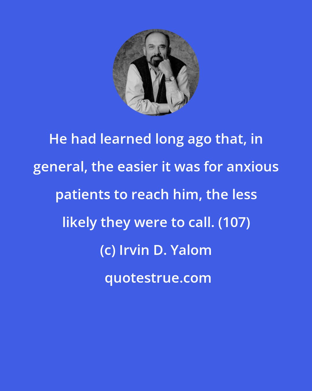Irvin D. Yalom: He had learned long ago that, in general, the easier it was for anxious patients to reach him, the less likely they were to call. (107)