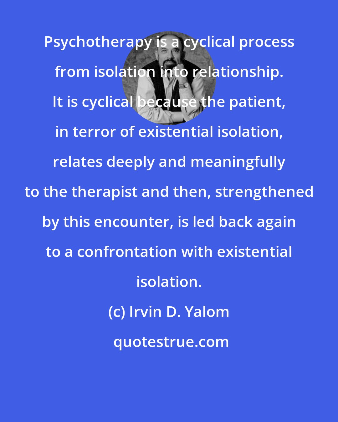 Irvin D. Yalom: Psychotherapy is a cyclical process from isolation into relationship. It is cyclical because the patient, in terror of existential isolation, relates deeply and meaningfully to the therapist and then, strengthened by this encounter, is led back again to a confrontation with existential isolation.