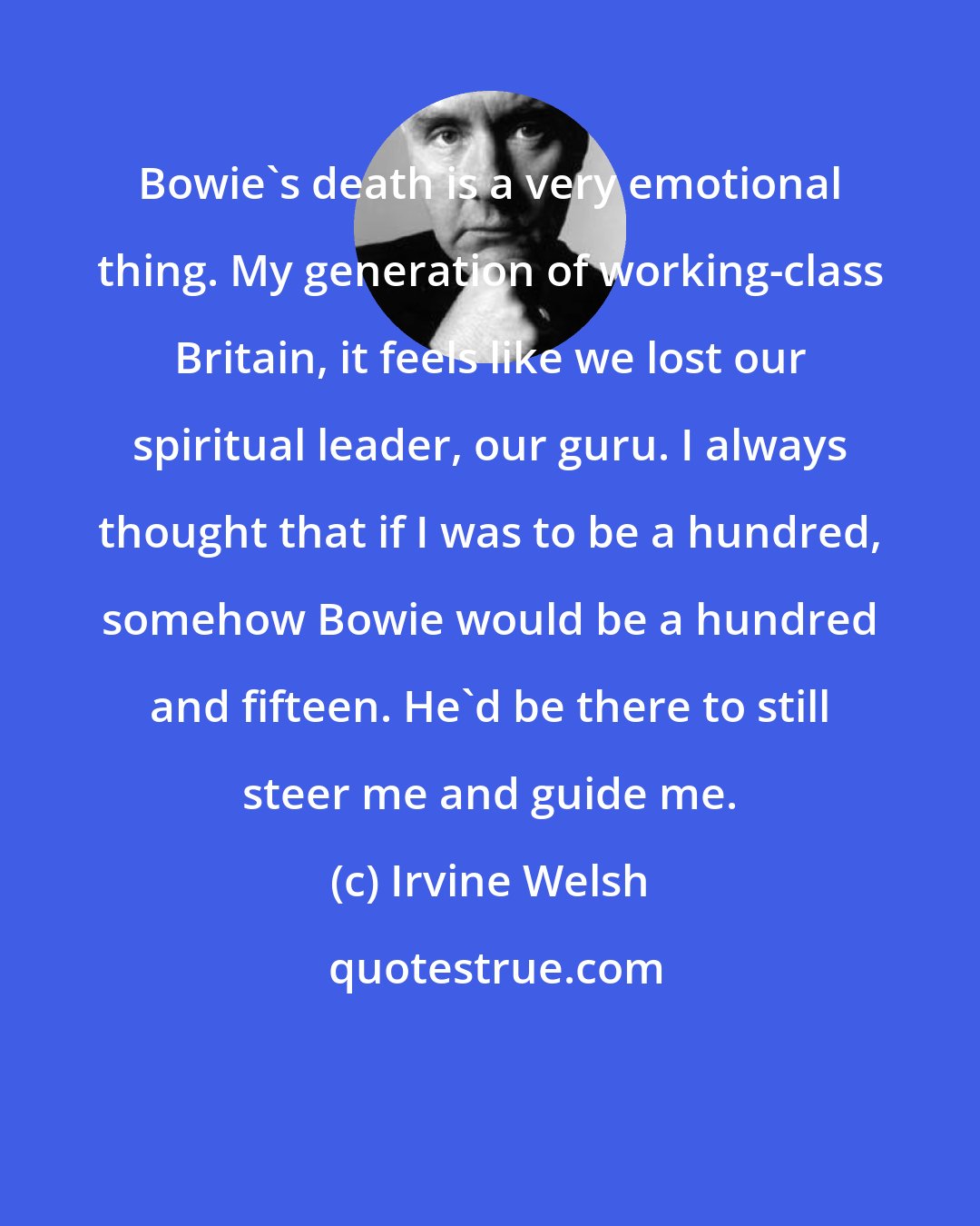 Irvine Welsh: Bowie's death is a very emotional thing. My generation of working-class Britain, it feels like we lost our spiritual leader, our guru. I always thought that if I was to be a hundred, somehow Bowie would be a hundred and fifteen. He'd be there to still steer me and guide me.
