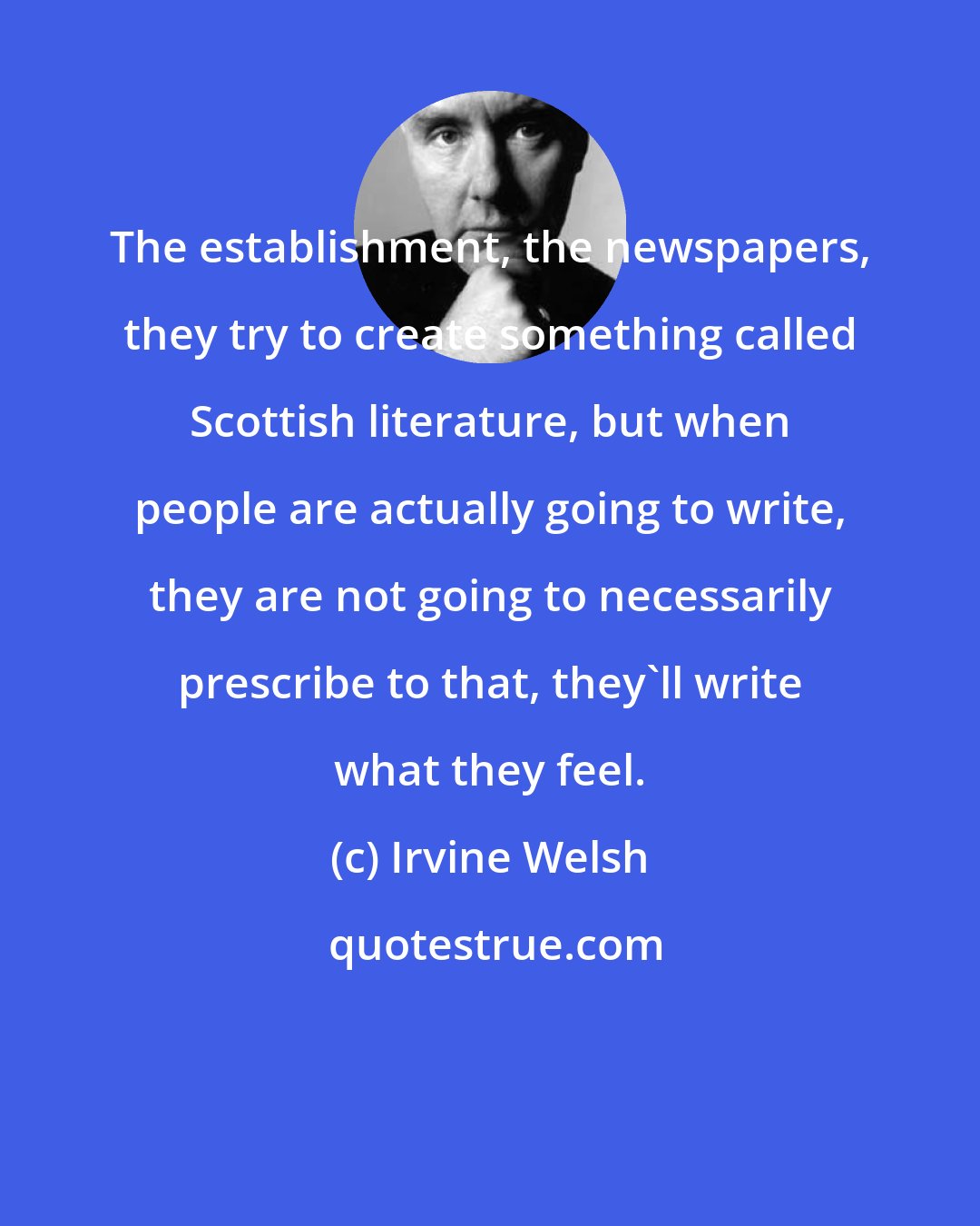 Irvine Welsh: The establishment, the newspapers, they try to create something called Scottish literature, but when people are actually going to write, they are not going to necessarily prescribe to that, they'll write what they feel.