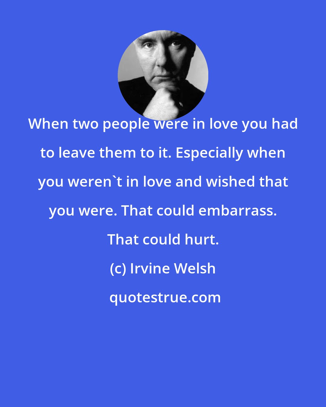 Irvine Welsh: When two people were in love you had to leave them to it. Especially when you weren't in love and wished that you were. That could embarrass. That could hurt.