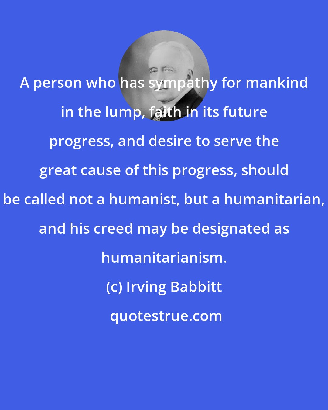 Irving Babbitt: A person who has sympathy for mankind in the lump, faith in its future progress, and desire to serve the great cause of this progress, should be called not a humanist, but a humanitarian, and his creed may be designated as humanitarianism.