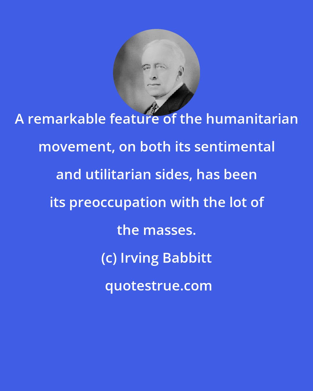 Irving Babbitt: A remarkable feature of the humanitarian movement, on both its sentimental and utilitarian sides, has been its preoccupation with the lot of the masses.