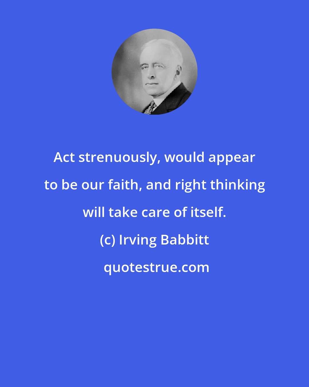 Irving Babbitt: Act strenuously, would appear to be our faith, and right thinking will take care of itself.