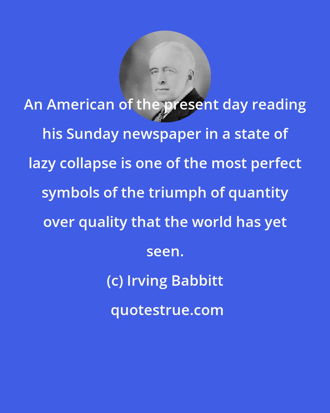 Irving Babbitt: An American of the present day reading his Sunday newspaper in a state of lazy collapse is one of the most perfect symbols of the triumph of quantity over quality that the world has yet seen.