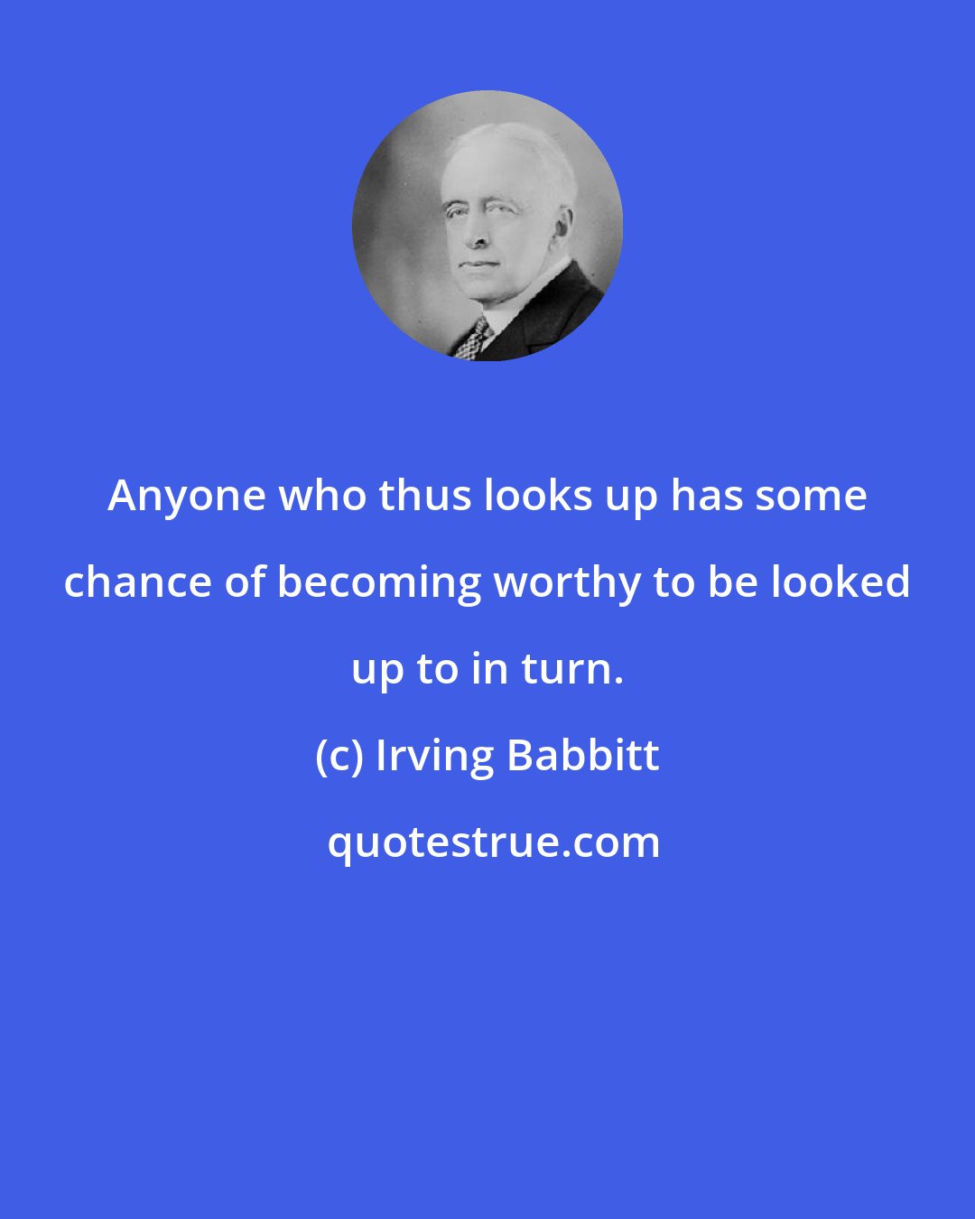 Irving Babbitt: Anyone who thus looks up has some chance of becoming worthy to be looked up to in turn.