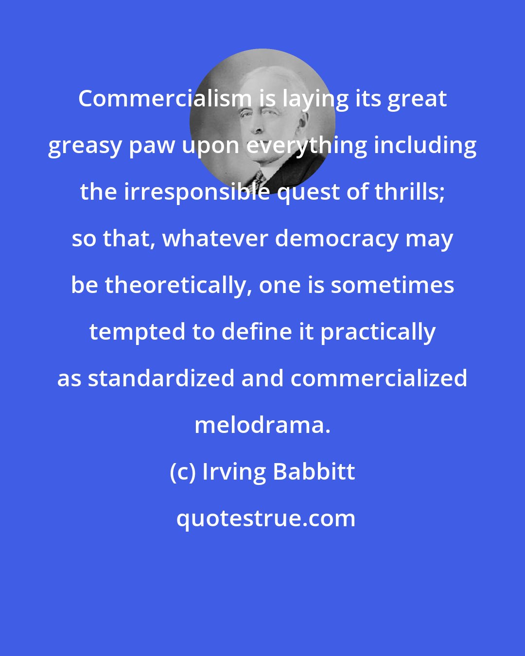 Irving Babbitt: Commercialism is laying its great greasy paw upon everything including the irresponsible quest of thrills; so that, whatever democracy may be theoretically, one is sometimes tempted to define it practically as standardized and commercialized melodrama.