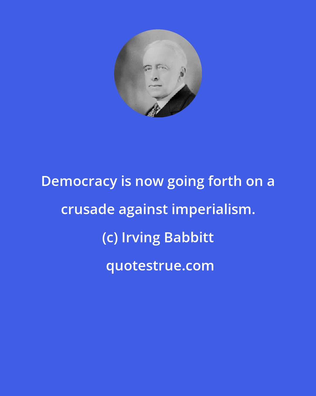 Irving Babbitt: Democracy is now going forth on a crusade against imperialism.