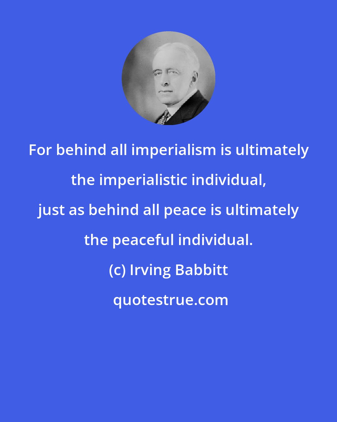 Irving Babbitt: For behind all imperialism is ultimately the imperialistic individual, just as behind all peace is ultimately the peaceful individual.