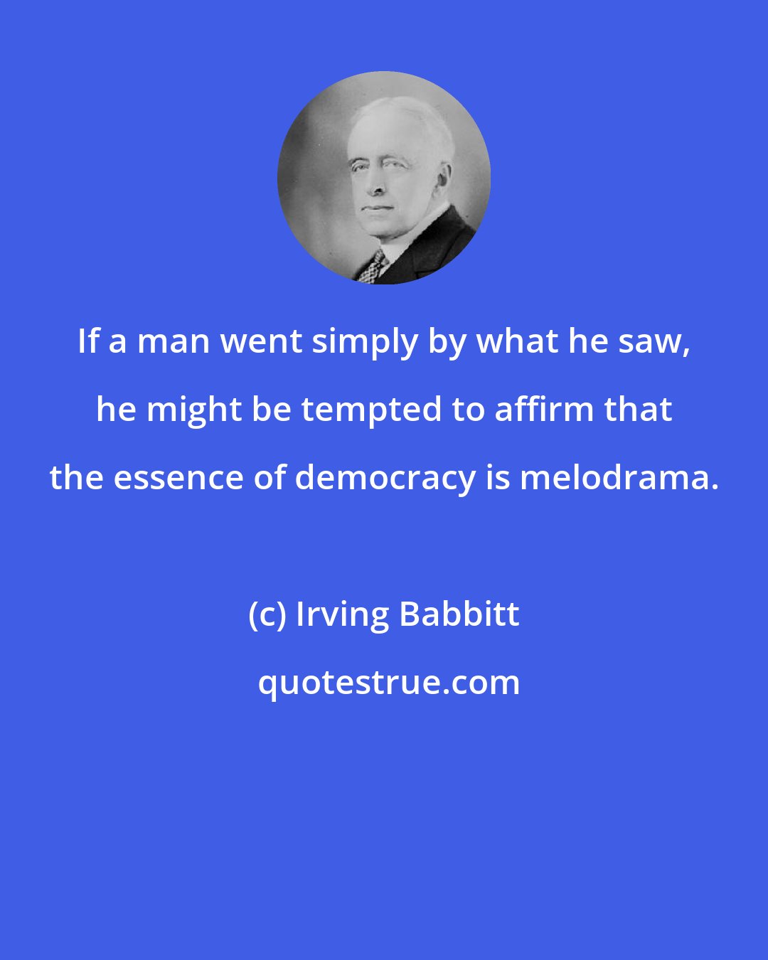 Irving Babbitt: If a man went simply by what he saw, he might be tempted to affirm that the essence of democracy is melodrama.