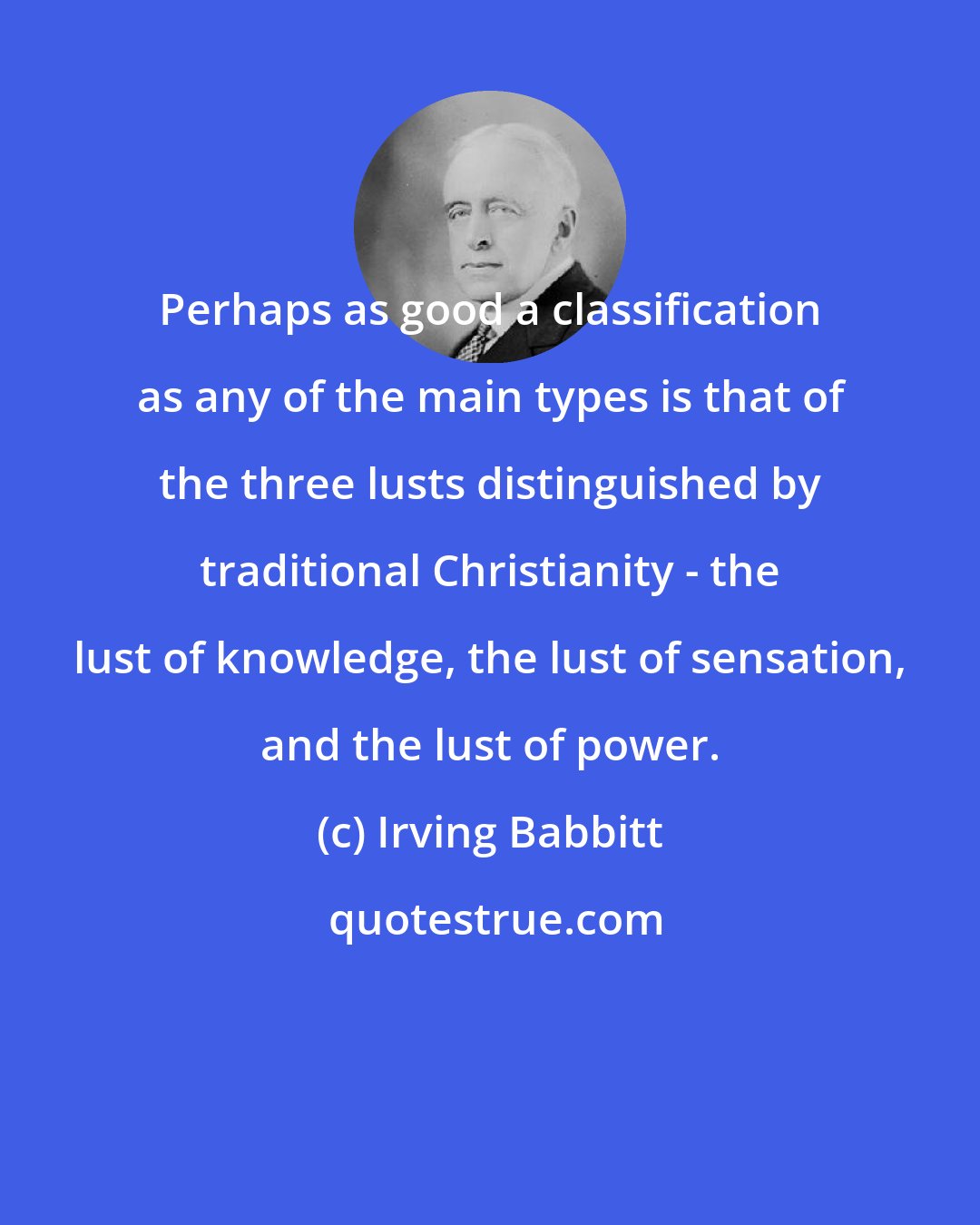 Irving Babbitt: Perhaps as good a classification as any of the main types is that of the three lusts distinguished by traditional Christianity - the lust of knowledge, the lust of sensation, and the lust of power.