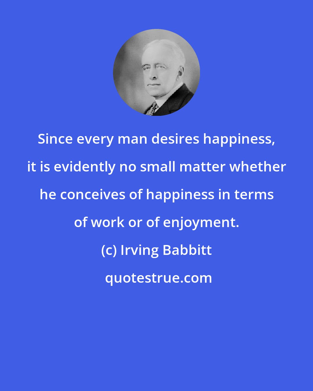 Irving Babbitt: Since every man desires happiness, it is evidently no small matter whether he conceives of happiness in terms of work or of enjoyment.