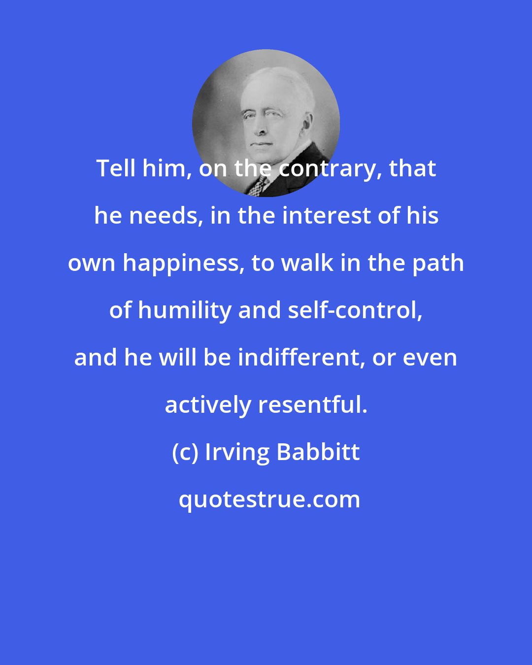 Irving Babbitt: Tell him, on the contrary, that he needs, in the interest of his own happiness, to walk in the path of humility and self-control, and he will be indifferent, or even actively resentful.