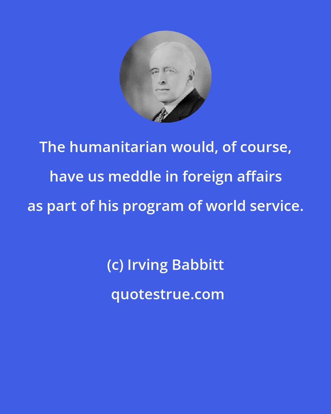 Irving Babbitt: The humanitarian would, of course, have us meddle in foreign affairs as part of his program of world service.