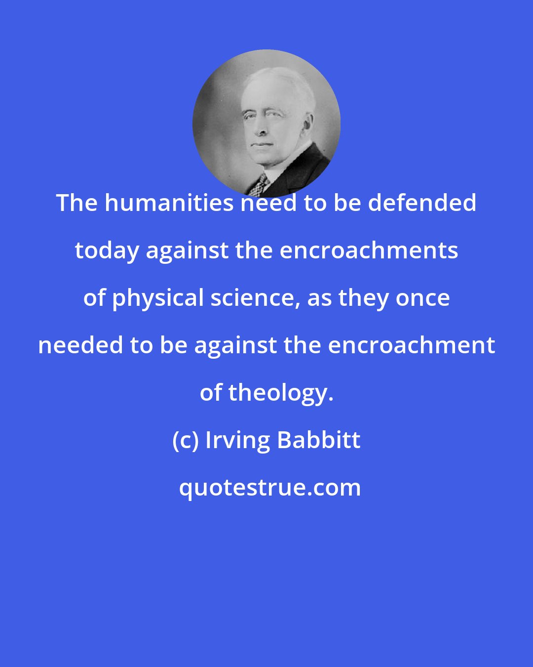 Irving Babbitt: The humanities need to be defended today against the encroachments of physical science, as they once needed to be against the encroachment of theology.