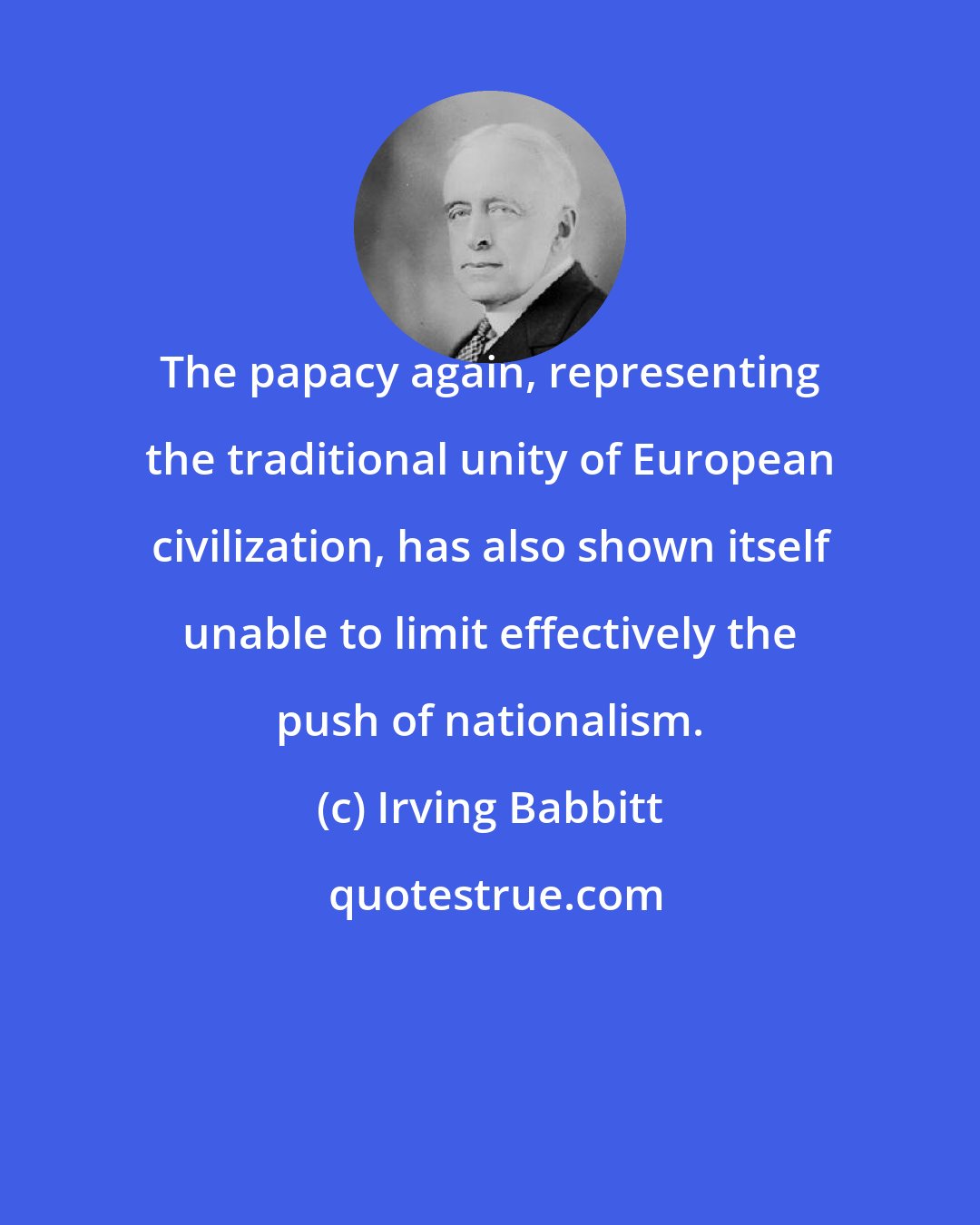 Irving Babbitt: The papacy again, representing the traditional unity of European civilization, has also shown itself unable to limit effectively the push of nationalism.