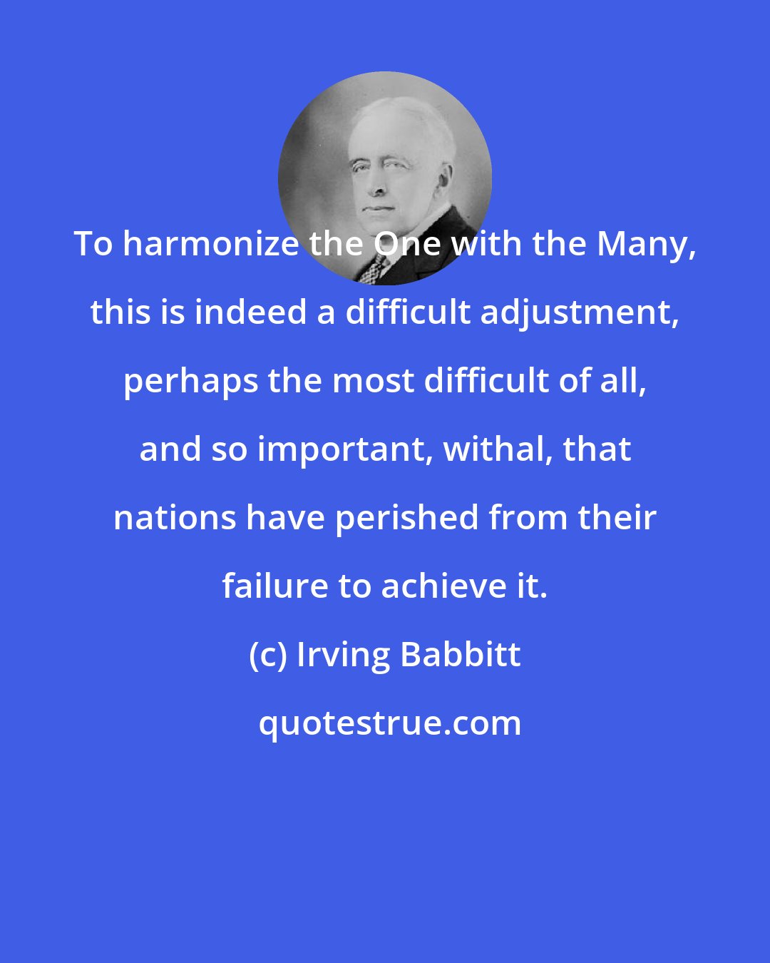 Irving Babbitt: To harmonize the One with the Many, this is indeed a difficult adjustment, perhaps the most difficult of all, and so important, withal, that nations have perished from their failure to achieve it.