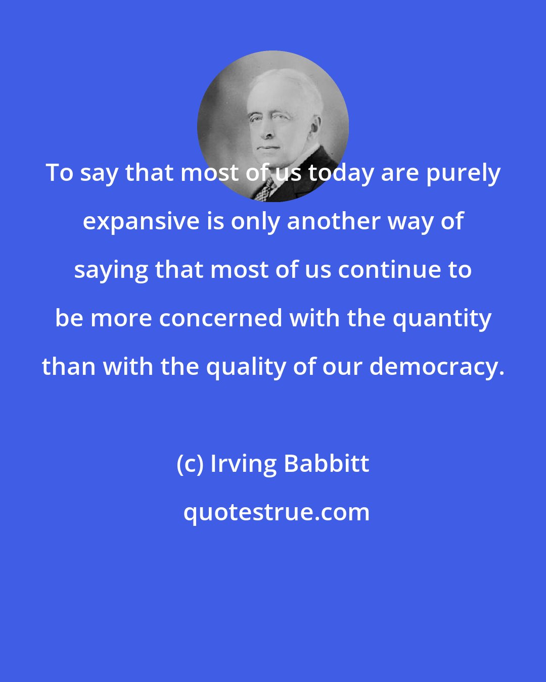 Irving Babbitt: To say that most of us today are purely expansive is only another way of saying that most of us continue to be more concerned with the quantity than with the quality of our democracy.