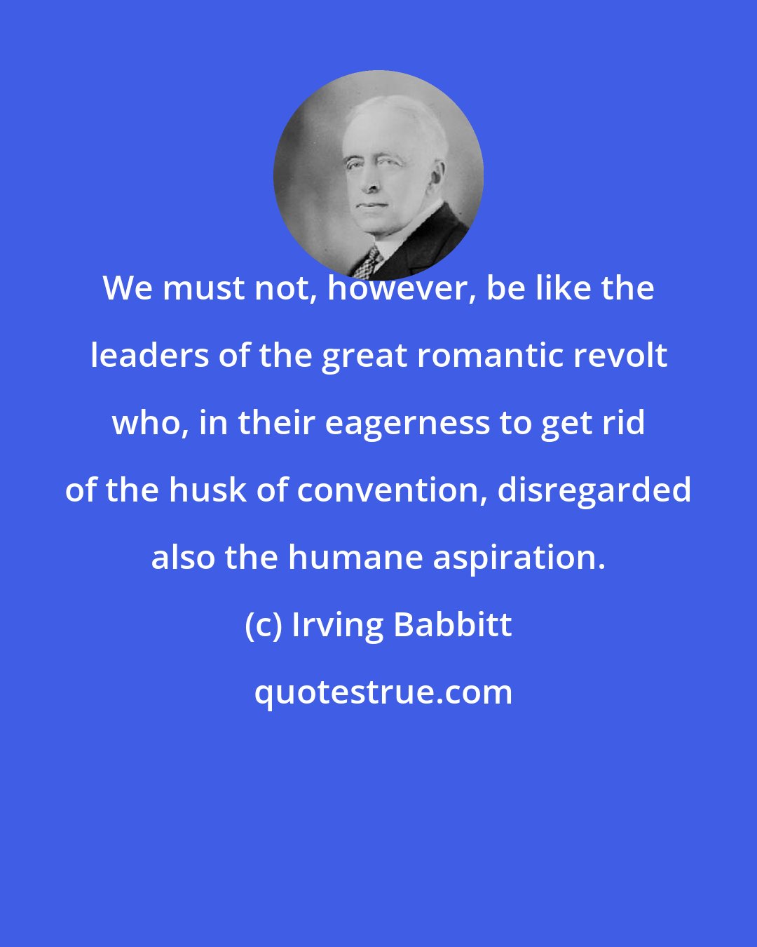 Irving Babbitt: We must not, however, be like the leaders of the great romantic revolt who, in their eagerness to get rid of the husk of convention, disregarded also the humane aspiration.