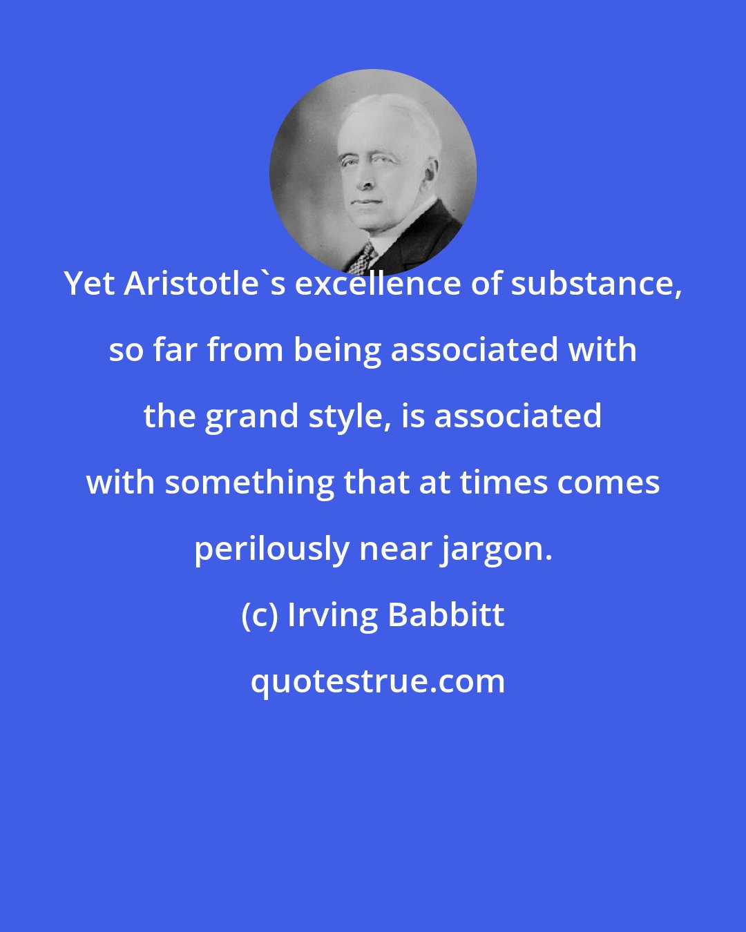 Irving Babbitt: Yet Aristotle's excellence of substance, so far from being associated with the grand style, is associated with something that at times comes perilously near jargon.