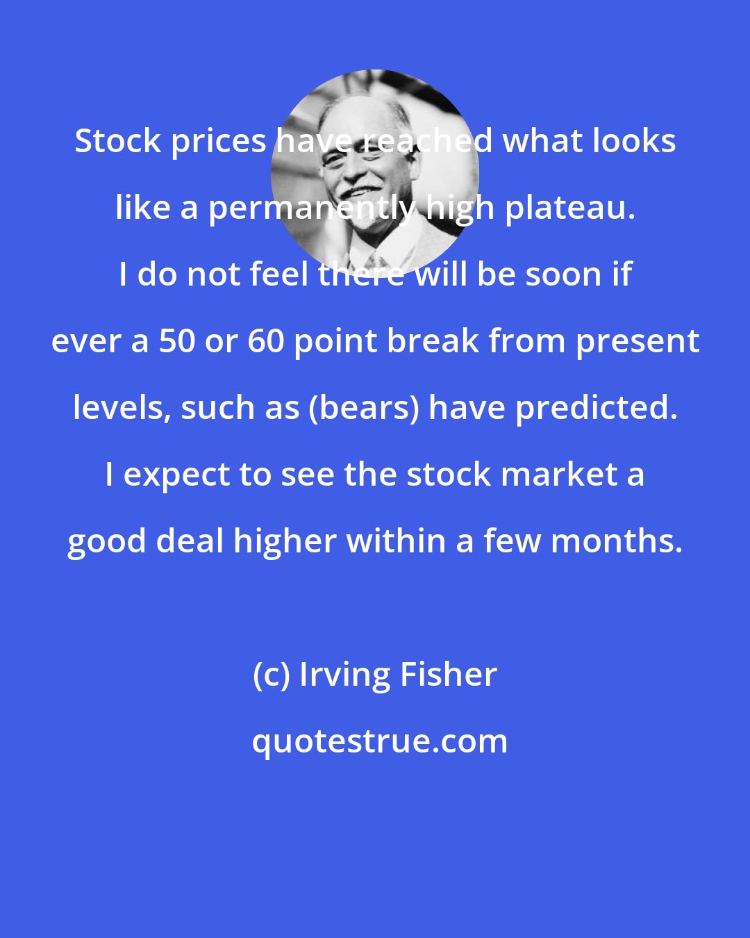 Irving Fisher: Stock prices have reached what looks like a permanently high plateau. I do not feel there will be soon if ever a 50 or 60 point break from present levels, such as (bears) have predicted. I expect to see the stock market a good deal higher within a few months.