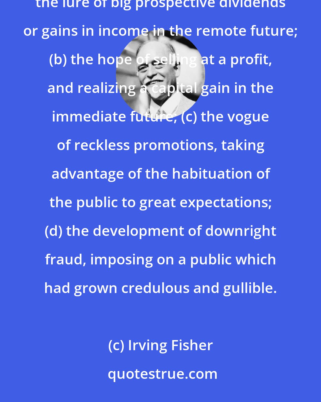Irving Fisher: The public psychology of going into debt for gain passes through several more or less distinct phases: (a) the lure of big prospective dividends or gains in income in the remote future; (b) the hope of selling at a profit, and realizing a capital gain in the immediate future; (c) the vogue of reckless promotions, taking advantage of the habituation of the public to great expectations; (d) the development of downright fraud, imposing on a public which had grown credulous and gullible.