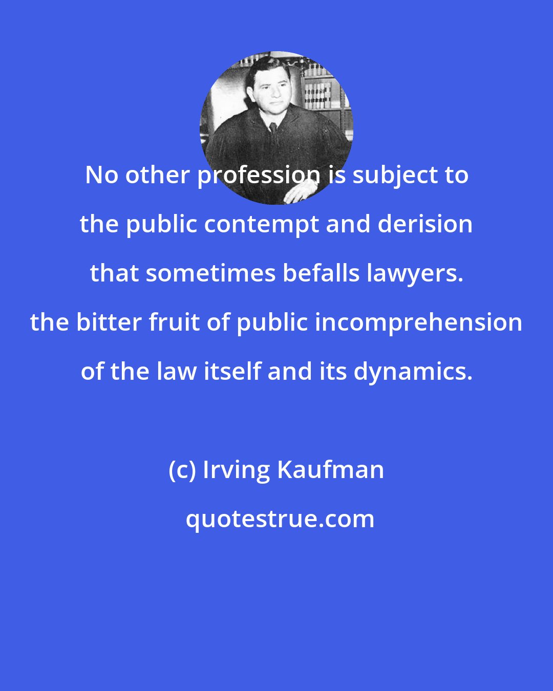 Irving Kaufman: No other profession is subject to the public contempt and derision that sometimes befalls lawyers. the bitter fruit of public incomprehension of the law itself and its dynamics.
