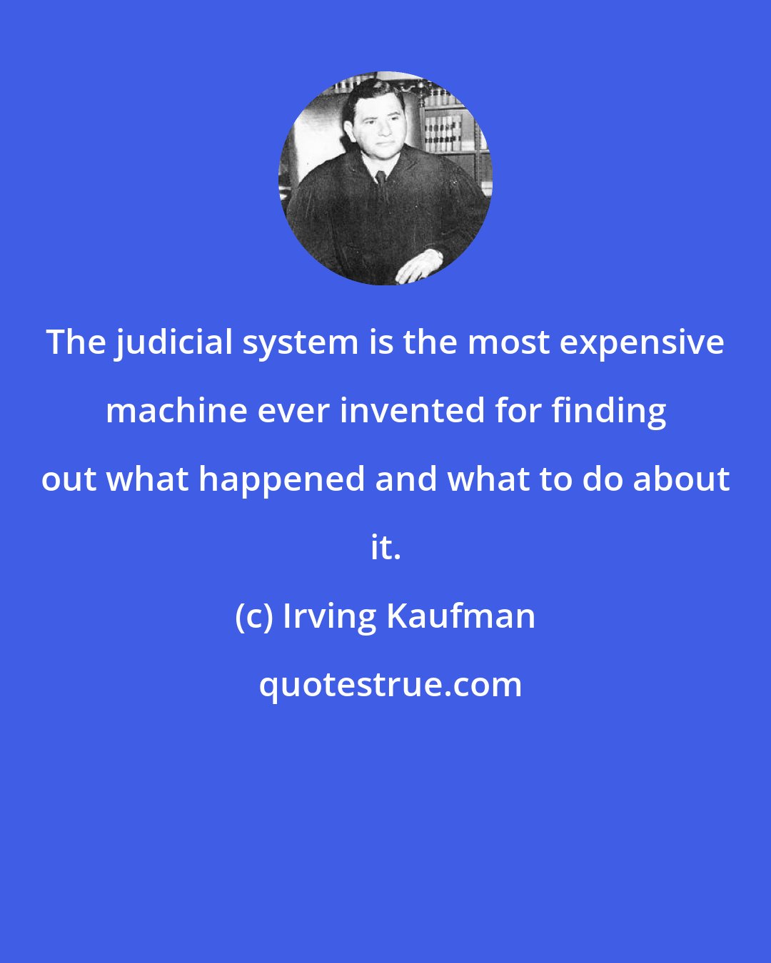 Irving Kaufman: The judicial system is the most expensive machine ever invented for finding out what happened and what to do about it.