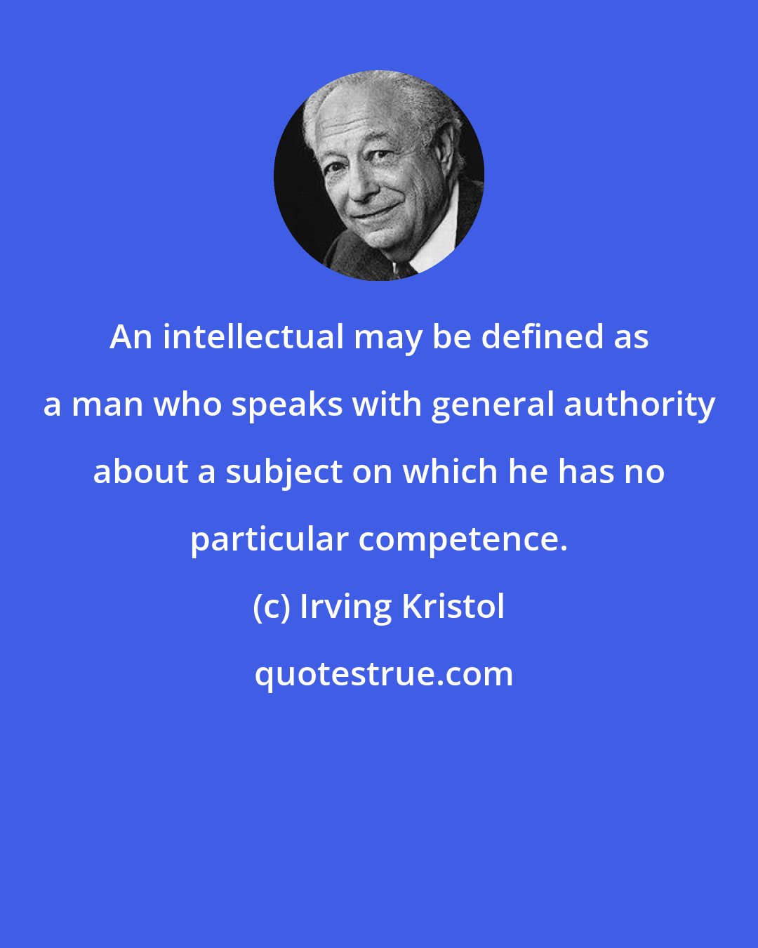 Irving Kristol: An intellectual may be defined as a man who speaks with general authority about a subject on which he has no particular competence.