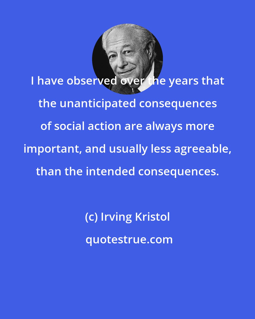 Irving Kristol: I have observed over the years that the unanticipated consequences of social action are always more important, and usually less agreeable, than the intended consequences.