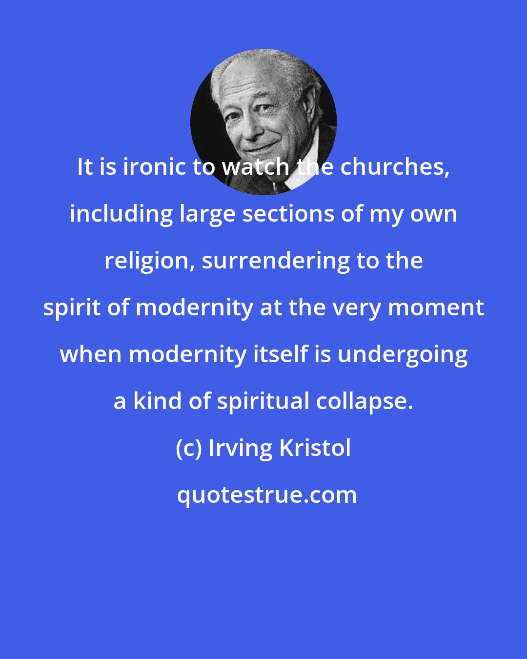 Irving Kristol: It is ironic to watch the churches, including large sections of my own religion, surrendering to the spirit of modernity at the very moment when modernity itself is undergoing a kind of spiritual collapse.
