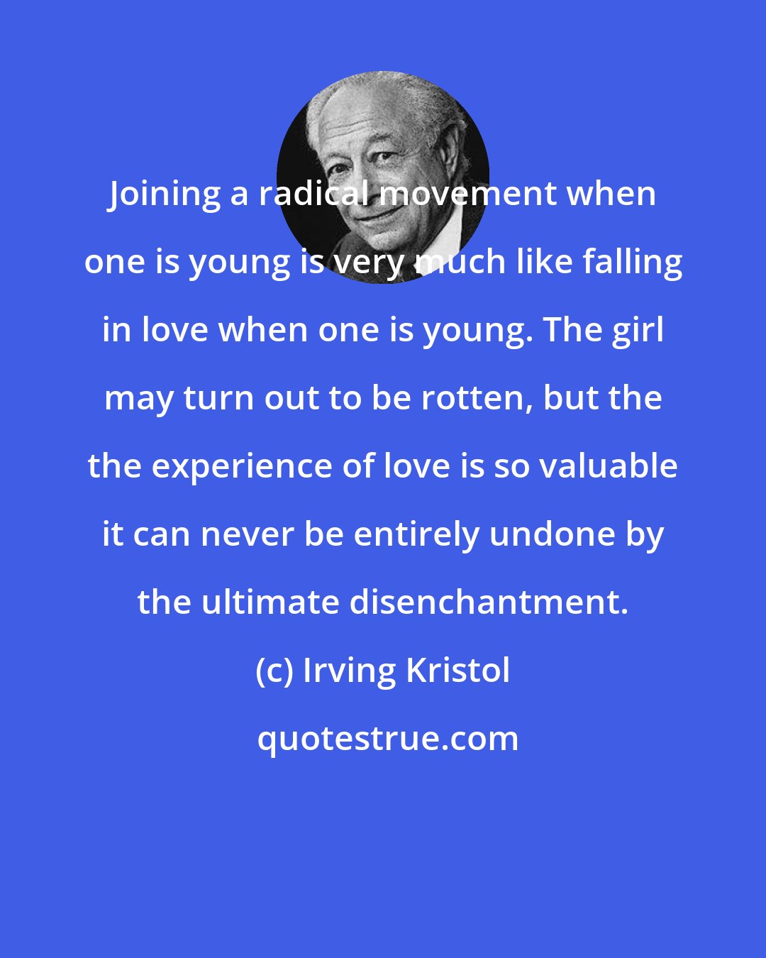 Irving Kristol: Joining a radical movement when one is young is very much like falling in love when one is young. The girl may turn out to be rotten, but the the experience of love is so valuable it can never be entirely undone by the ultimate disenchantment.