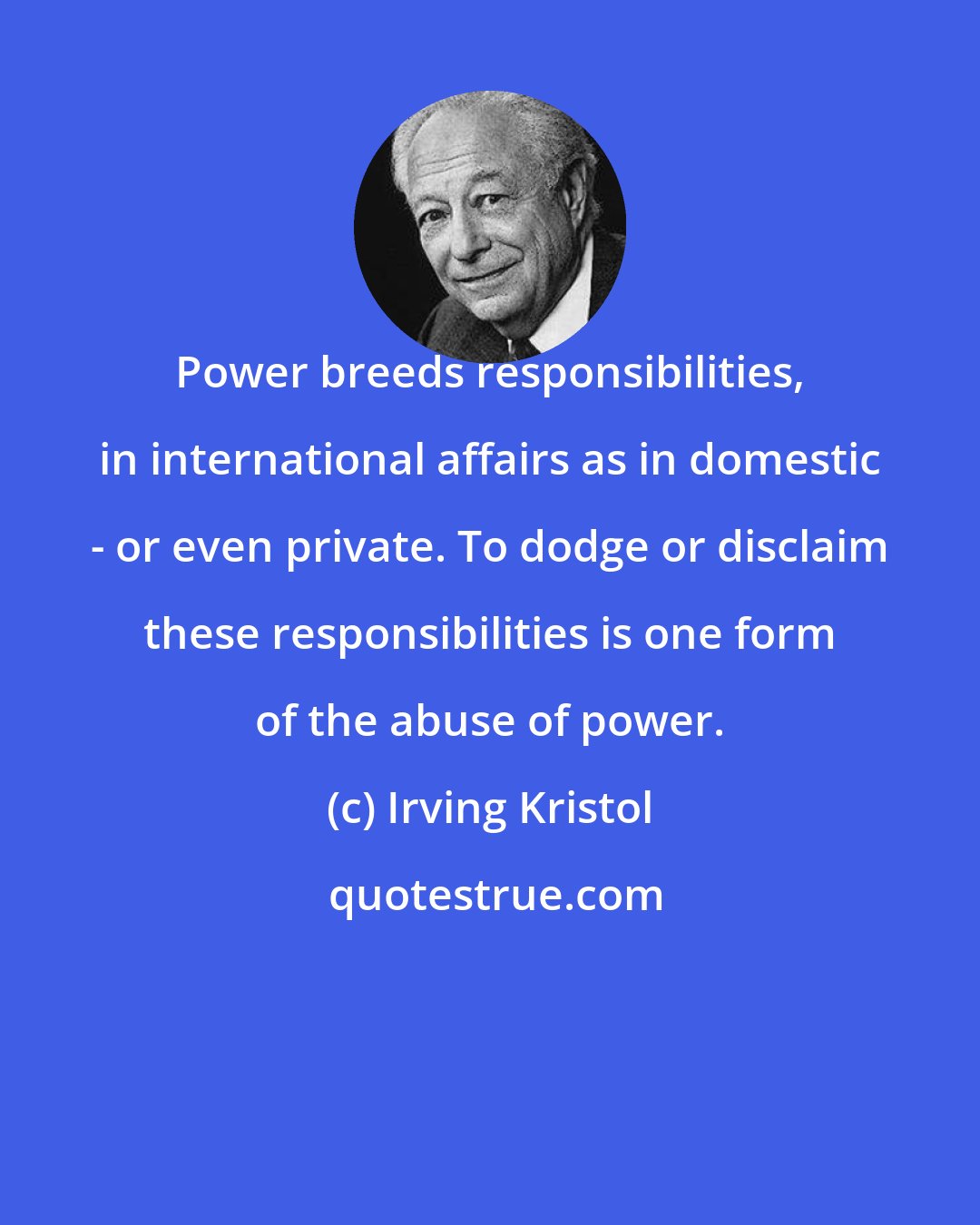 Irving Kristol: Power breeds responsibilities, in international affairs as in domestic - or even private. To dodge or disclaim these responsibilities is one form of the abuse of power.