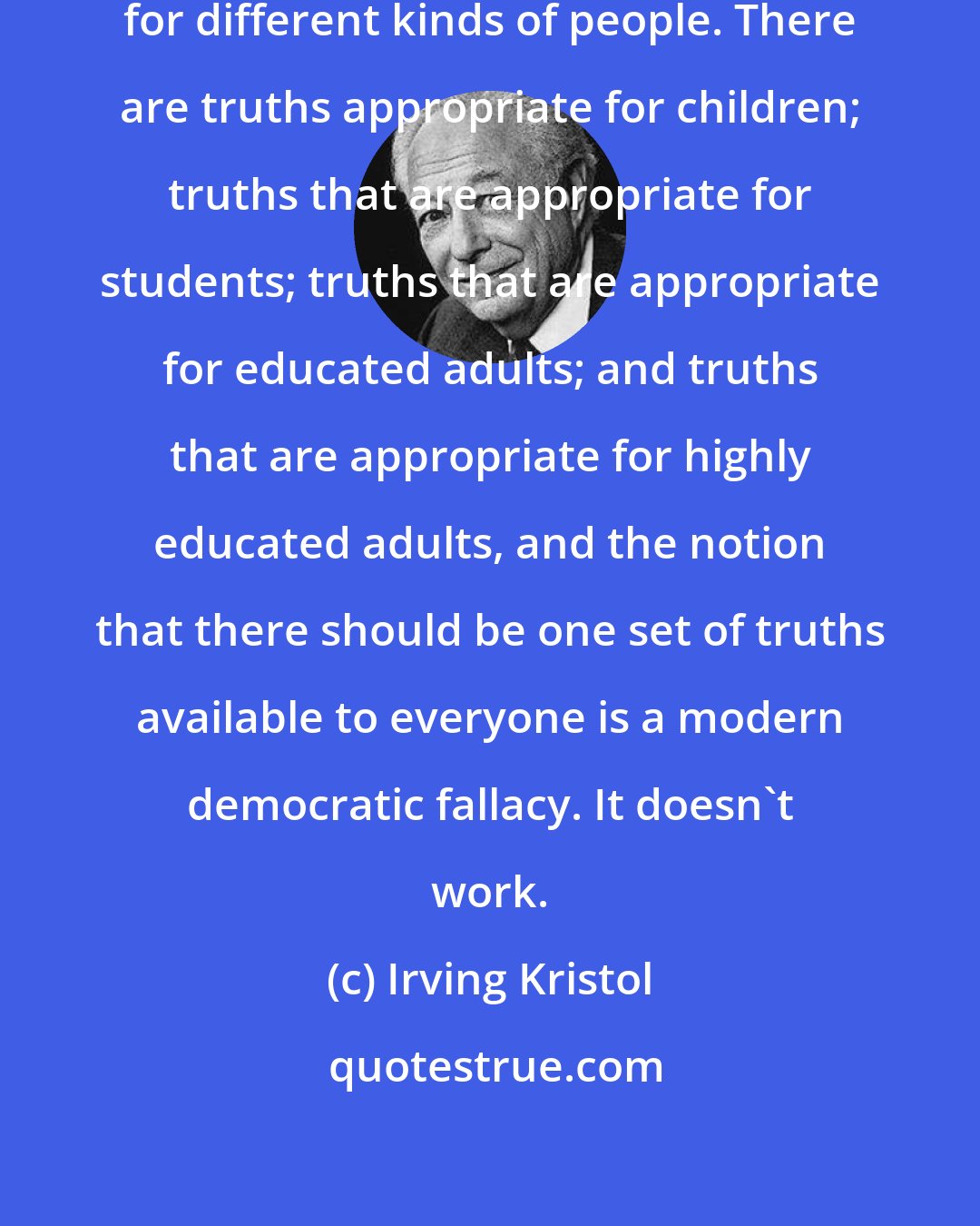 Irving Kristol: There are different kinds of truths for different kinds of people. There are truths appropriate for children; truths that are appropriate for students; truths that are appropriate for educated adults; and truths that are appropriate for highly educated adults, and the notion that there should be one set of truths available to everyone is a modern democratic fallacy. It doesn't work.