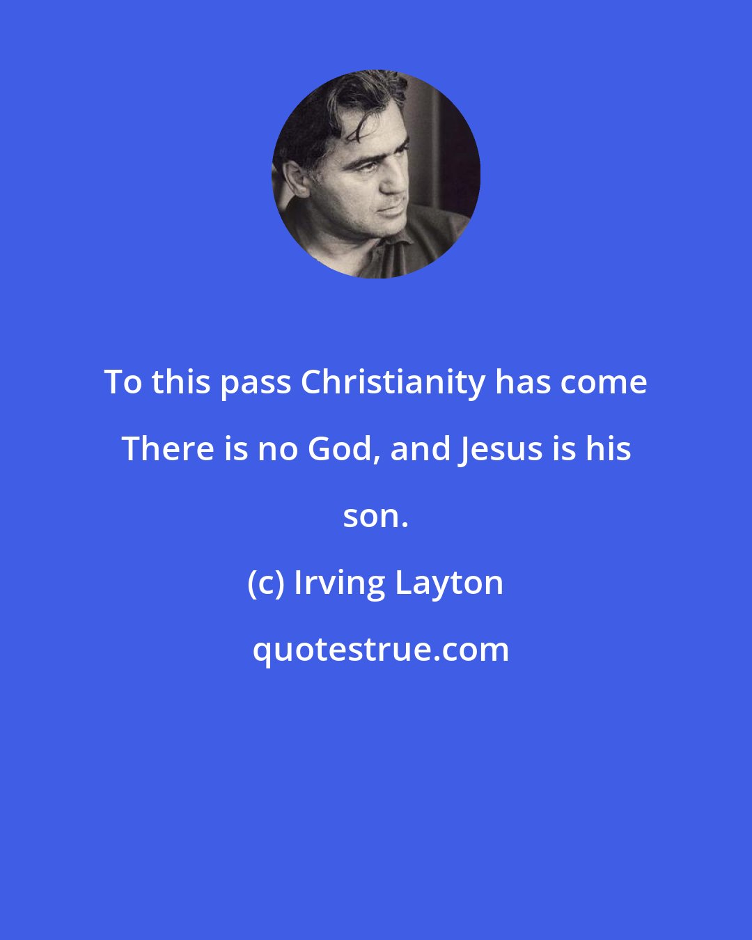 Irving Layton: To this pass Christianity has come There is no God, and Jesus is his son.