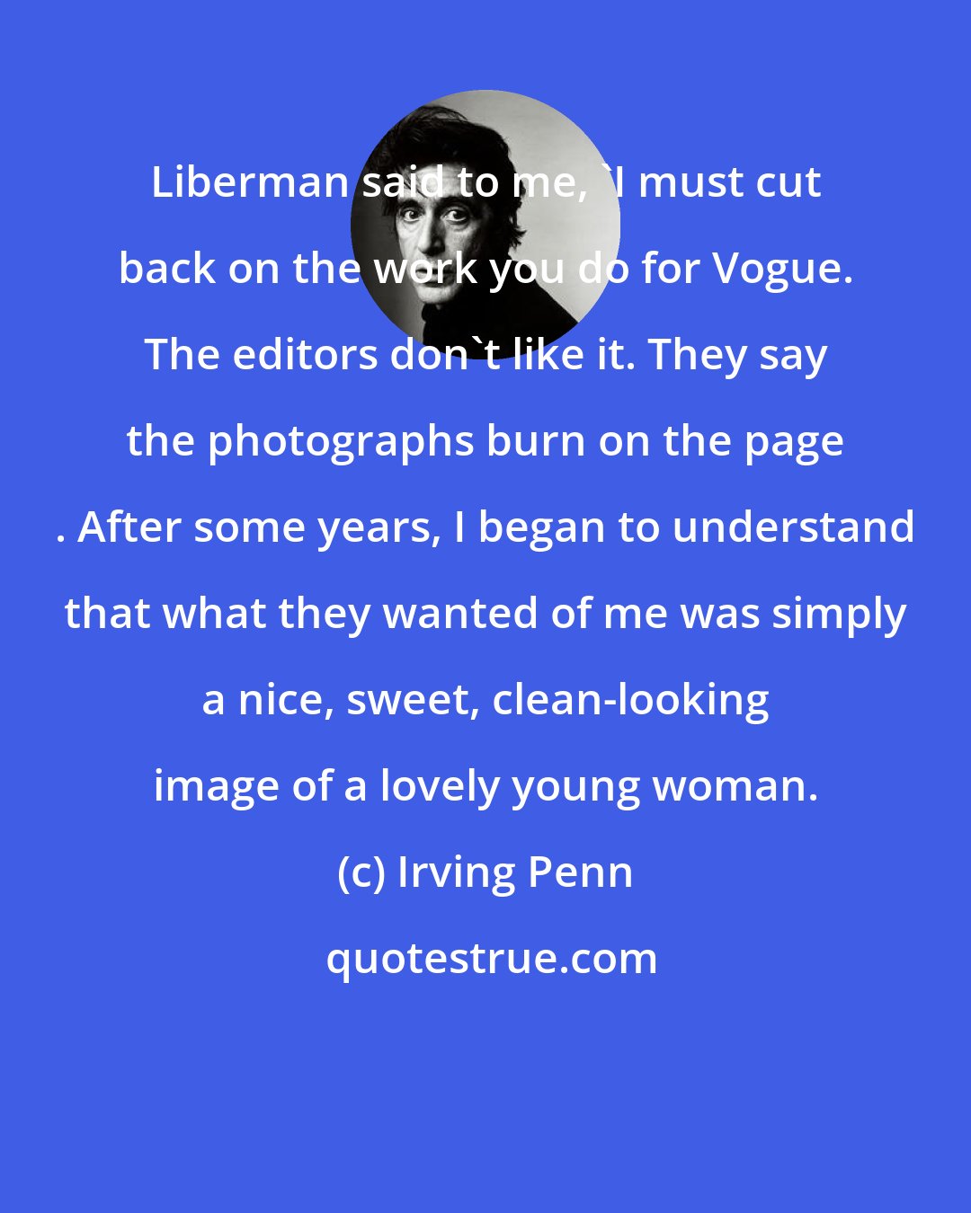 Irving Penn: Liberman said to me, 'I must cut back on the work you do for Vogue. The editors don't like it. They say the photographs burn on the page . After some years, I began to understand that what they wanted of me was simply a nice, sweet, clean-looking image of a lovely young woman.