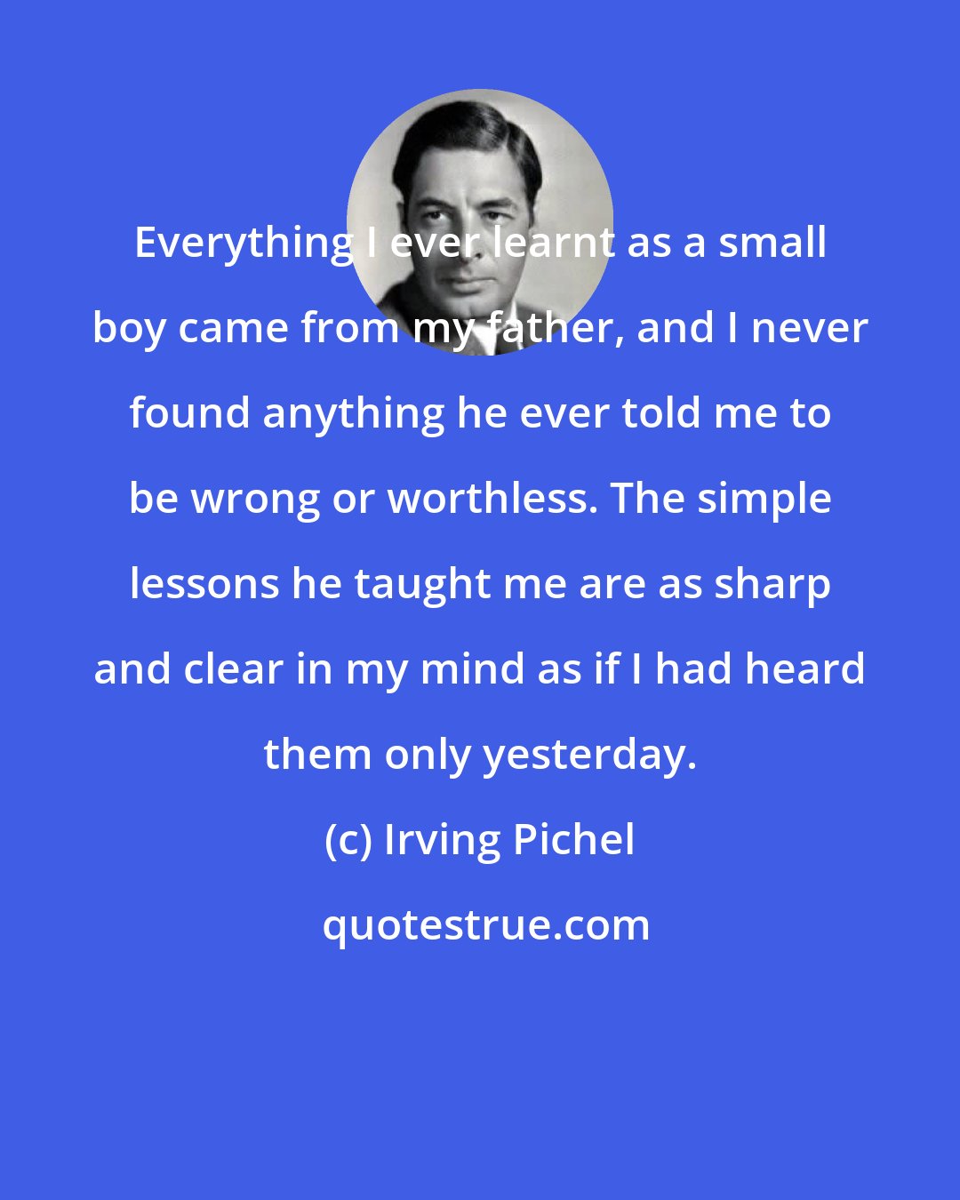Irving Pichel: Everything I ever learnt as a small boy came from my father, and I never found anything he ever told me to be wrong or worthless. The simple lessons he taught me are as sharp and clear in my mind as if I had heard them only yesterday.