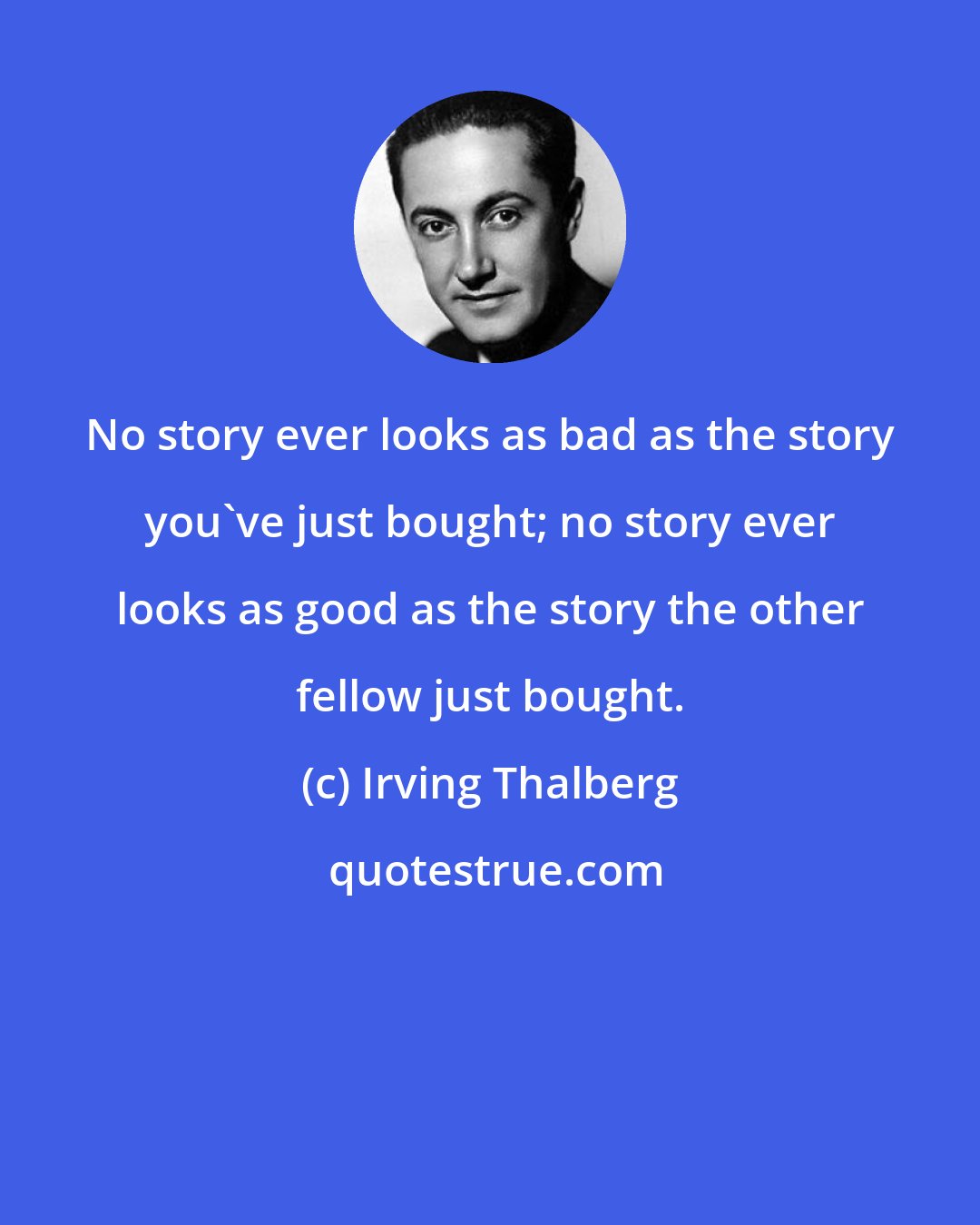 Irving Thalberg: No story ever looks as bad as the story you've just bought; no story ever looks as good as the story the other fellow just bought.