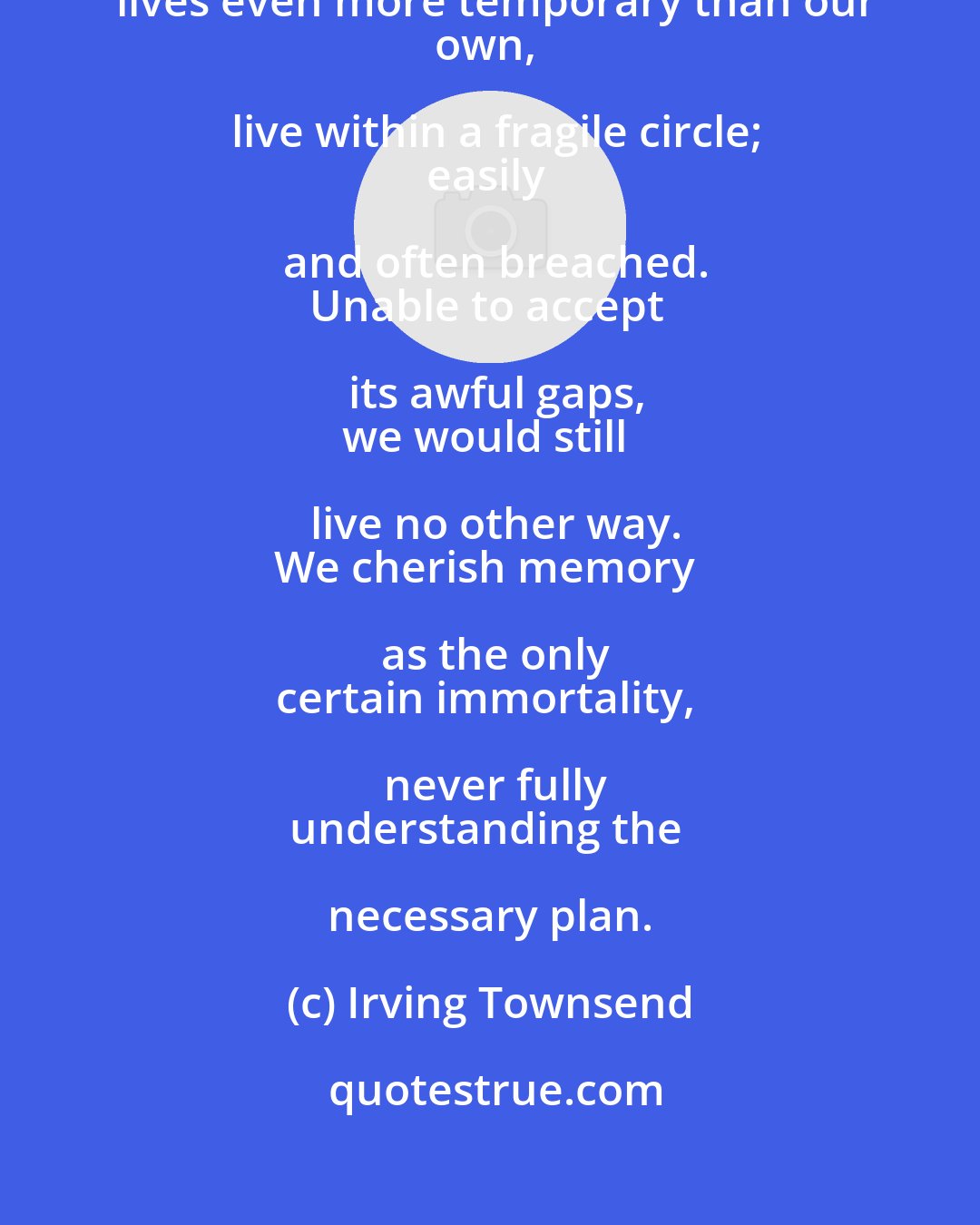 Irving Townsend: We who choose to surround ourselves
with lives even more temporary than our
own, live within a fragile circle;
easily and often breached.
Unable to accept its awful gaps,
we would still live no other way.
We cherish memory as the only
certain immortality, never fully
understanding the necessary plan.