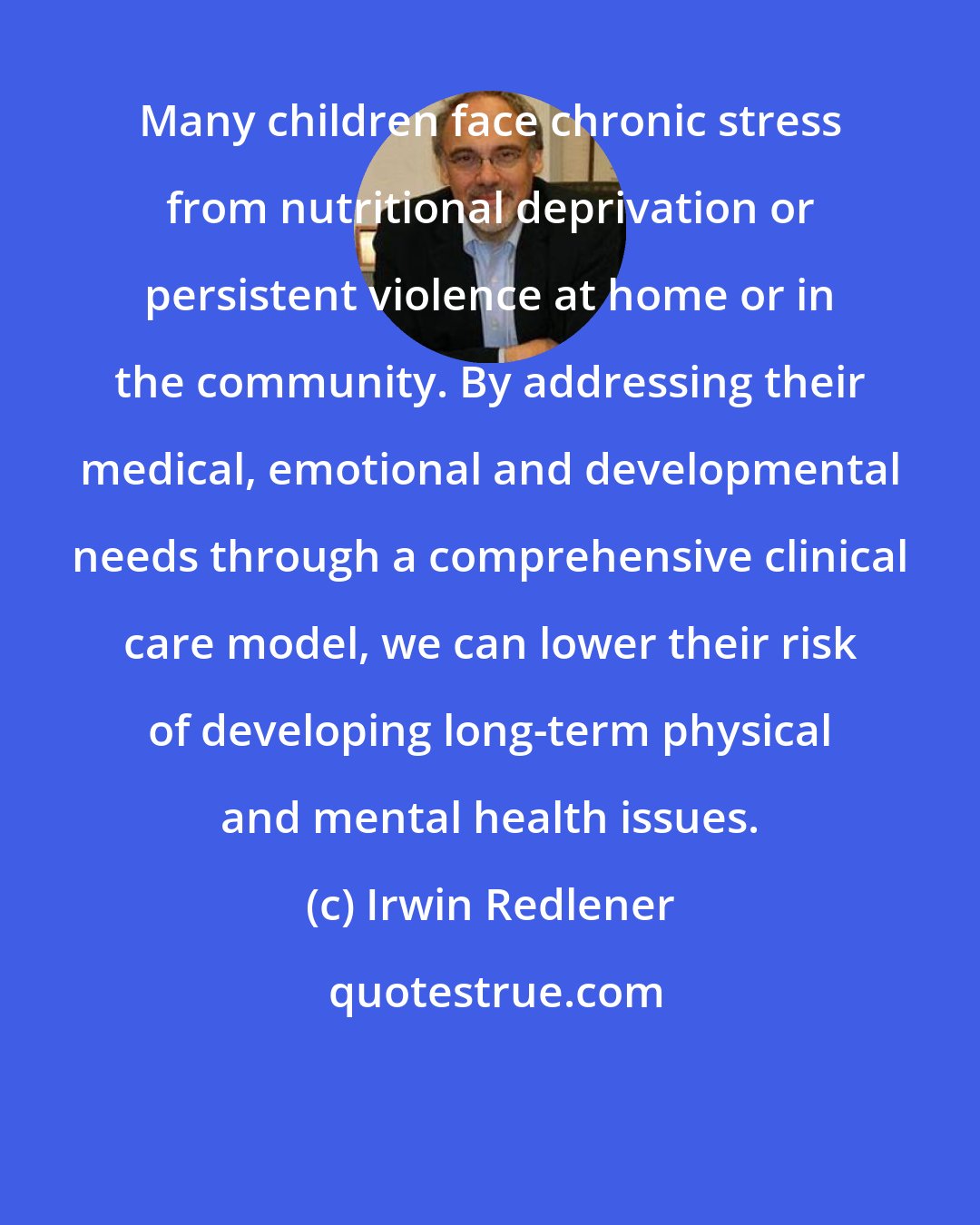 Irwin Redlener: Many children face chronic stress from nutritional deprivation or persistent violence at home or in the community. By addressing their medical, emotional and developmental needs through a comprehensive clinical care model, we can lower their risk of developing long-term physical and mental health issues.