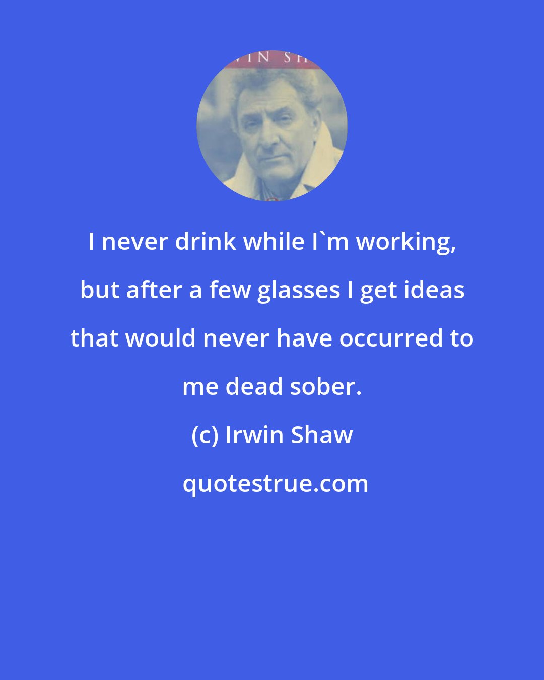 Irwin Shaw: I never drink while I'm working, but after a few glasses I get ideas that would never have occurred to me dead sober.