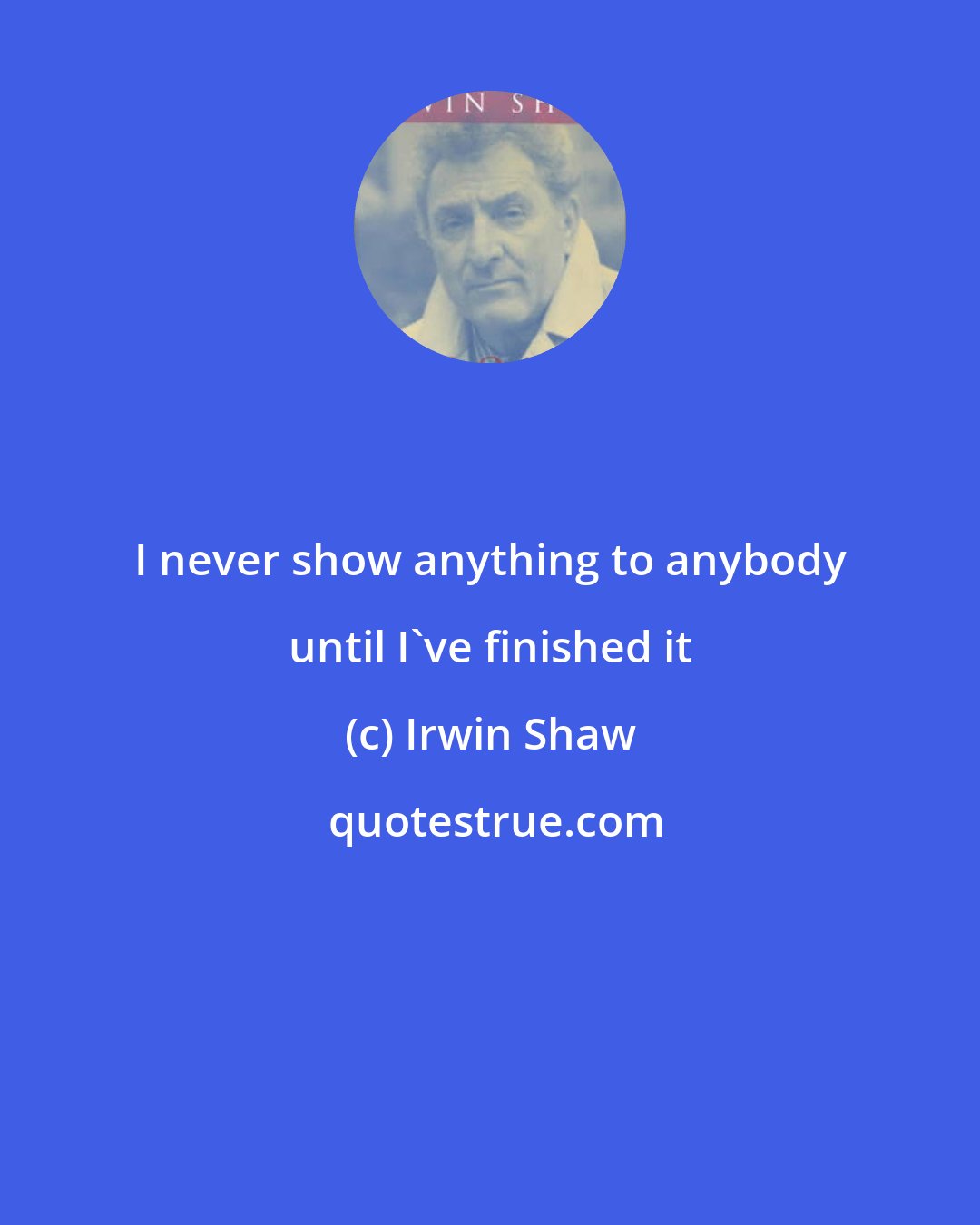 Irwin Shaw: I never show anything to anybody until I've finished it