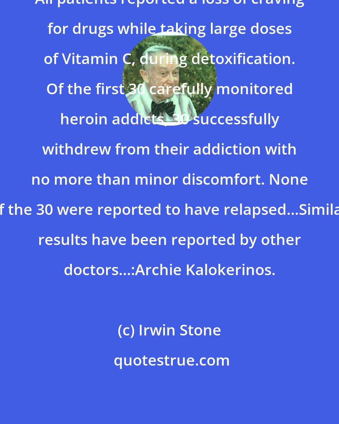Irwin Stone: All patients reported a loss of craving for drugs while taking large doses of Vitamin C, during detoxification. Of the first 30 carefully monitored heroin addicts, 30 successfully withdrew from their addiction with no more than minor discomfort. None of the 30 were reported to have relapsed...Similar results have been reported by other doctors...:Archie Kalokerinos.