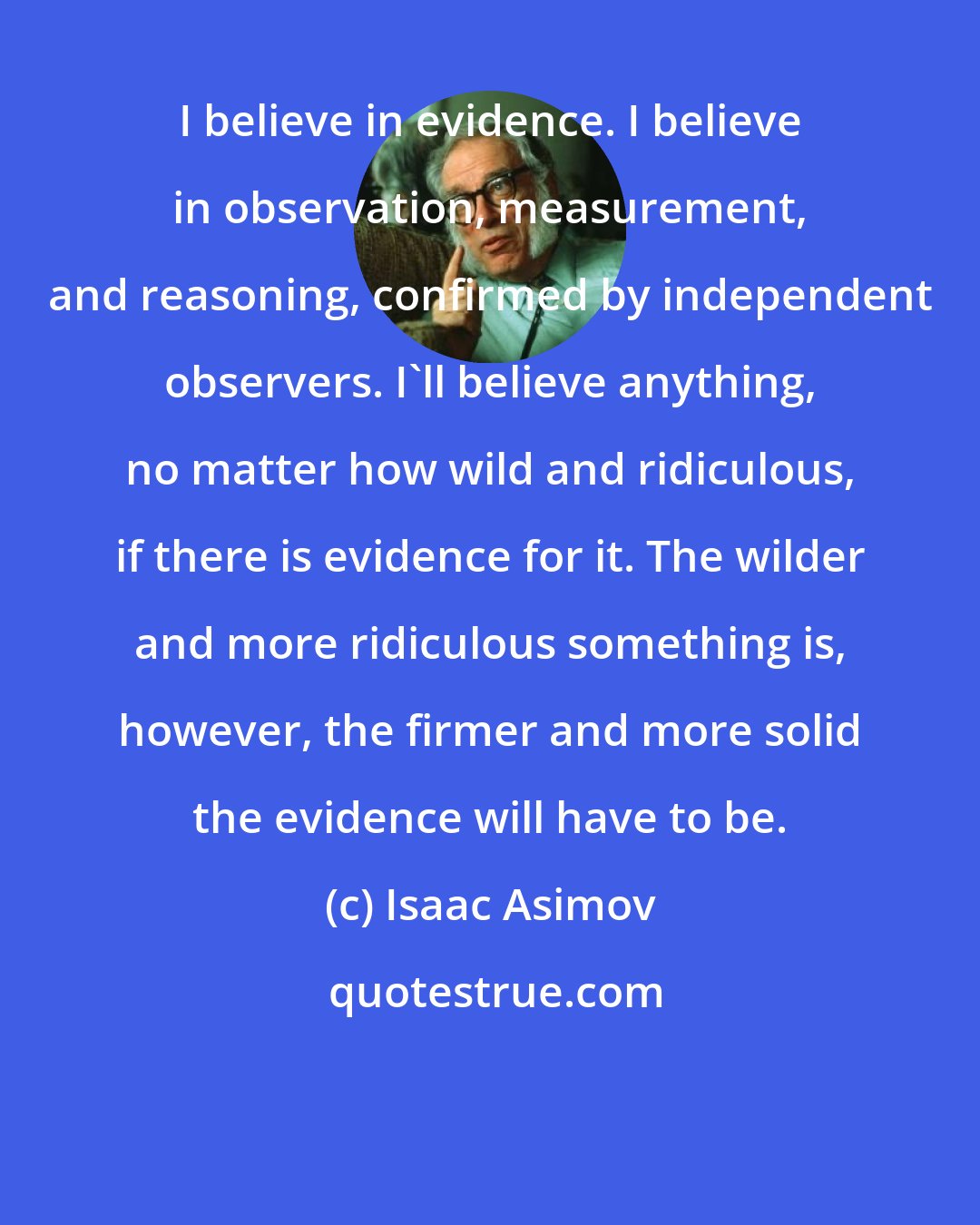 Isaac Asimov: I believe in evidence. I believe in observation, measurement, and reasoning, confirmed by independent observers. I'll believe anything, no matter how wild and ridiculous, if there is evidence for it. The wilder and more ridiculous something is, however, the firmer and more solid the evidence will have to be.