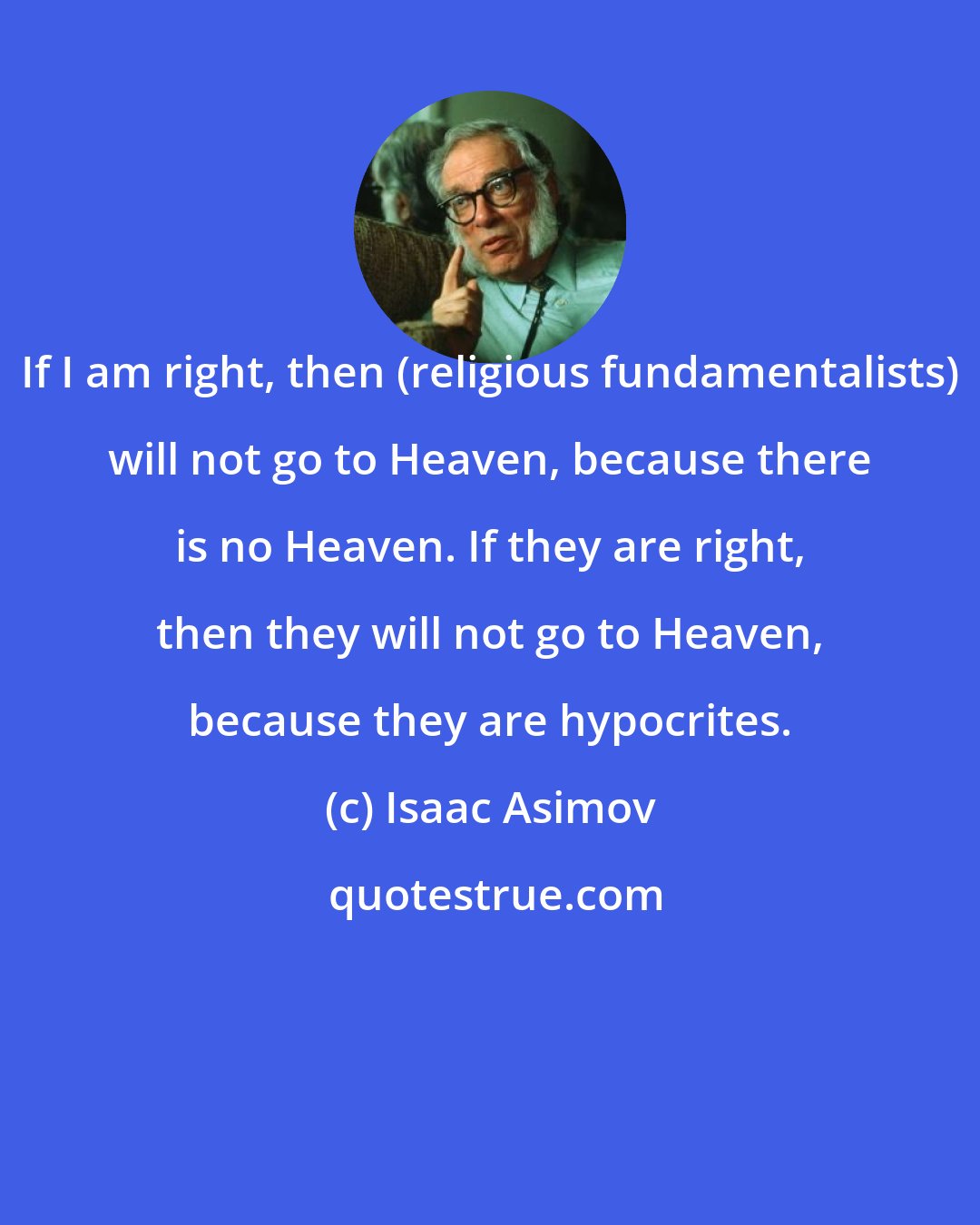 Isaac Asimov: If I am right, then (religious fundamentalists) will not go to Heaven, because there is no Heaven. If they are right, then they will not go to Heaven, because they are hypocrites.