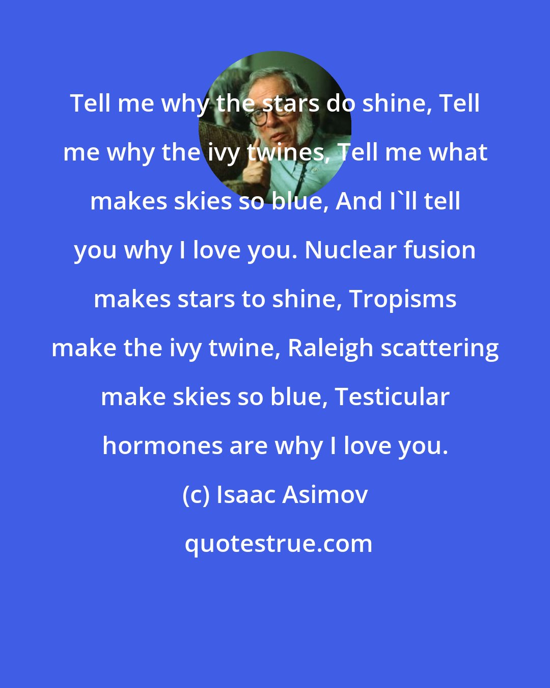 Isaac Asimov: Tell me why the stars do shine, Tell me why the ivy twines, Tell me what makes skies so blue, And I'll tell you why I love you. Nuclear fusion makes stars to shine, Tropisms make the ivy twine, Raleigh scattering make skies so blue, Testicular hormones are why I love you.