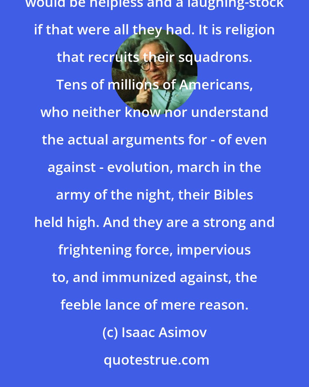 Isaac Asimov: However much the creationist leaders might hammer away at their scientific and philosophical points, they would be helpless and a laughing-stock if that were all they had. It is religion that recruits their squadrons. Tens of millions of Americans, who neither know nor understand the actual arguments for - of even against - evolution, march in the army of the night, their Bibles held high. And they are a strong and frightening force, impervious to, and immunized against, the feeble lance of mere reason.