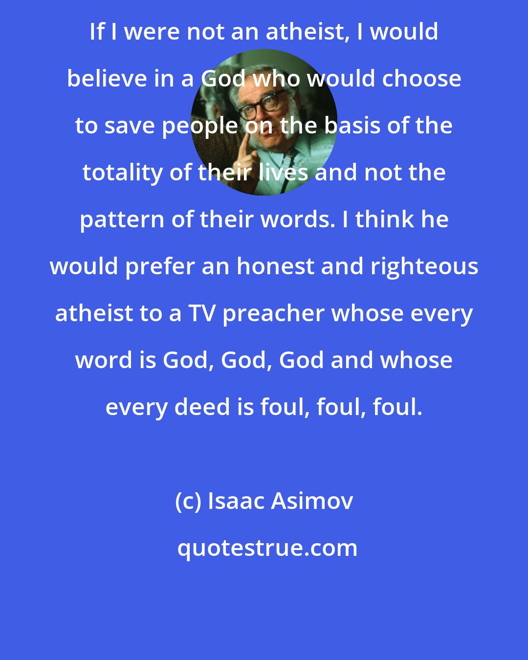 Isaac Asimov: If I were not an atheist, I would believe in a God who would choose to save people on the basis of the totality of their lives and not the pattern of their words. I think he would prefer an honest and righteous atheist to a TV preacher whose every word is God, God, God and whose every deed is foul, foul, foul.