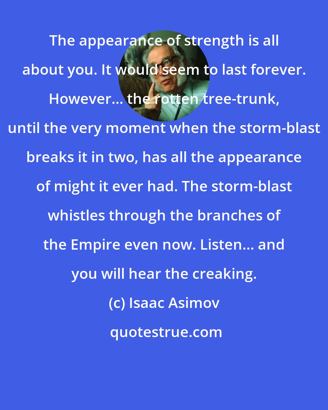 Isaac Asimov: The appearance of strength is all about you. It would seem to last forever. However... the rotten tree-trunk, until the very moment when the storm-blast breaks it in two, has all the appearance of might it ever had. The storm-blast whistles through the branches of the Empire even now. Listen... and you will hear the creaking.