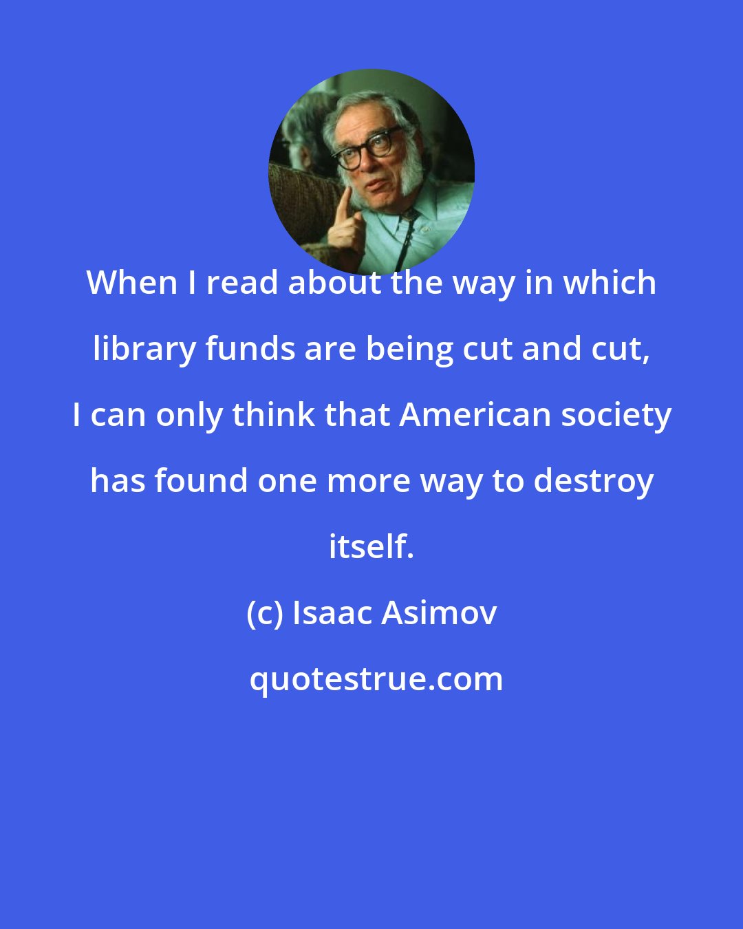 Isaac Asimov: When I read about the way in which library funds are being cut and cut, I can only think that American society has found one more way to destroy itself.